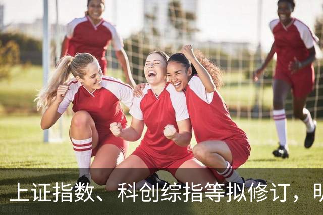 上证指数、科创综指等拟修订，明起实施