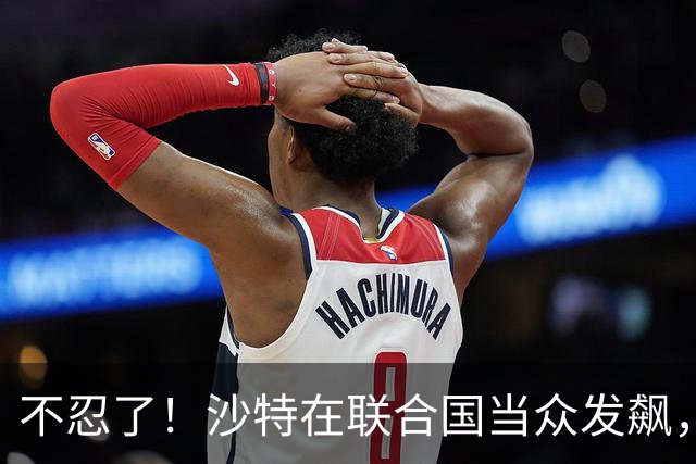 不忍了！沙特在联合国当众发飙，西方借机对华泼脏水，中方不接招