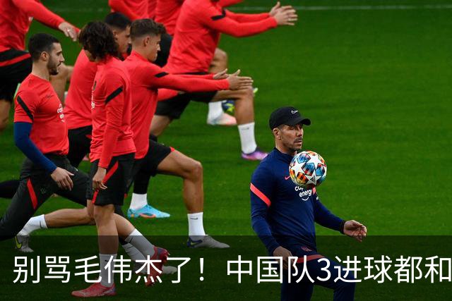 别骂毛伟杰了！中国队3进球都和他有关：难怪安东尼奥场场首发他