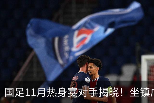国足11月热身赛对手揭晓！坐镇广州迎战大马+巴林 组最强阵赚积分