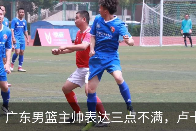 广东男篮主帅表达三点不满，卢卡25分钟得1分被喷，胡明轩徐杰需调整