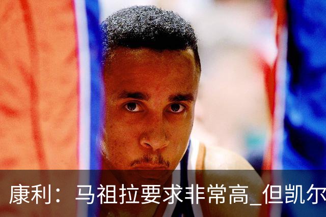 康利：马祖拉要求非常高 但凯尔特人每个人都愿意接受这种压力