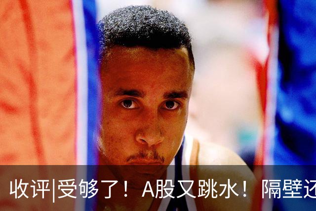收评|受够了！A股又跳水！隔壁还在涨！