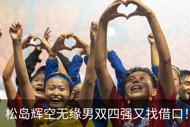 松岛辉空无缘男双四强又找借口！再提消耗大，展望奥运会，回顾比赛展遗憾