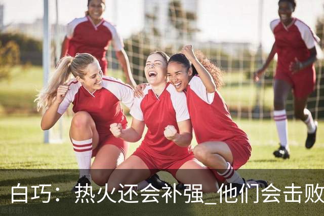 白巧：热火还会补强 他们会击败马刺夺冠 斯波会拿最佳教练
