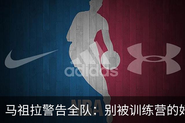 马祖拉警告全队：别被训练营的好气氛骗了
