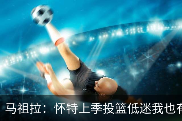 马祖拉：怀特上季投篮低迷我也有责任 要帮球员更快走出这种状态