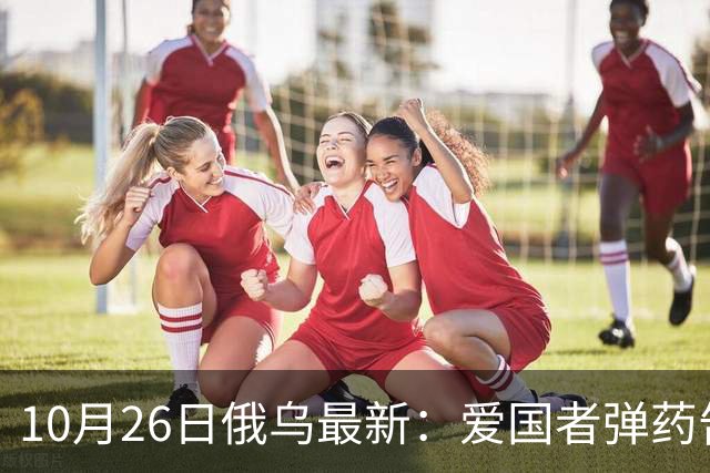 10月26日俄乌最新：爱国者弹药告急 俄军来回调动主力堵缺口