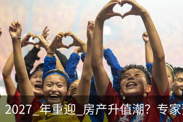 2027 年重迎 "房产升值潮"？专家预测：明年很大可能超出想象