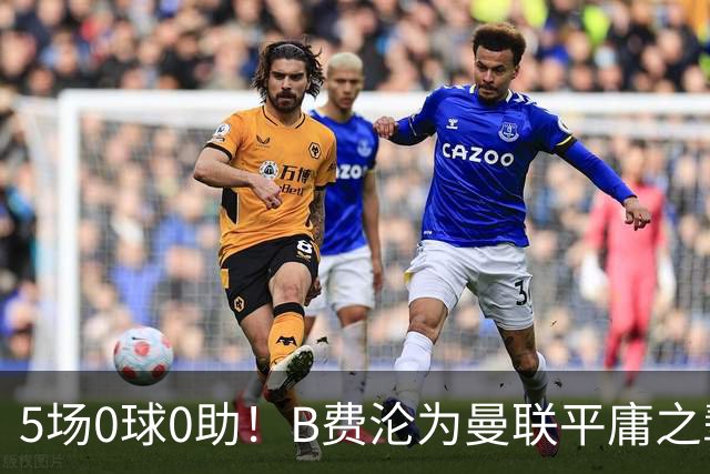 5场0球0助！B费沦为曼联平庸之辈，卡里克敢不敢让他坐板凳？