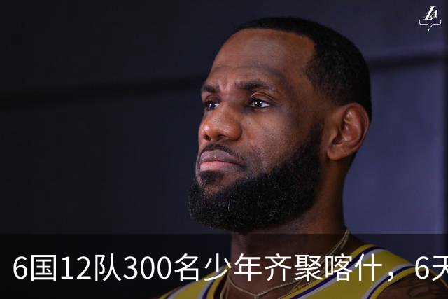 6国12队300名少年齐聚喀什，6天要踢26场