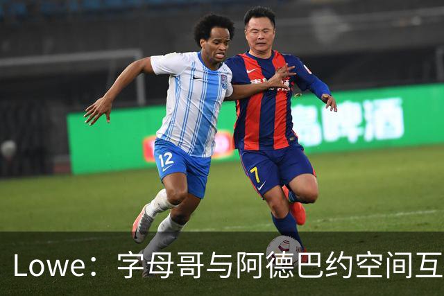 Lowe：字母哥与阿德巴约空间互斥 缺组织点成热火决胜死穴