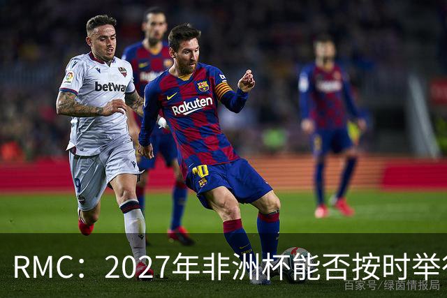 RMC：2027年非洲杯能否按时举行存疑，引发担忧