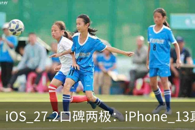 iOS 27.2口碑两极：iPhone 13真香，老机型却被苹果客服紧急劝退？